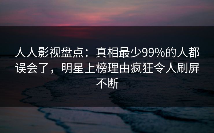 人人影视盘点：真相最少99%的人都误会了，明星上榜理由疯狂令人刷屏不断