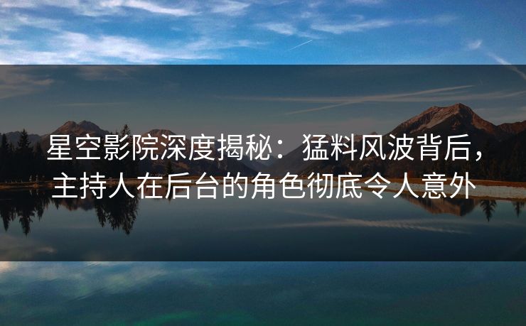星空影院深度揭秘：猛料风波背后，主持人在后台的角色彻底令人意外