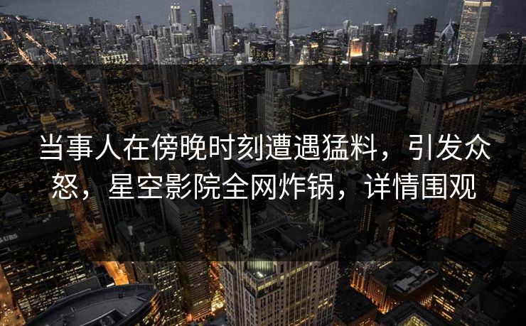 当事人在傍晚时刻遭遇猛料，引发众怒，星空影院全网炸锅，详情围观