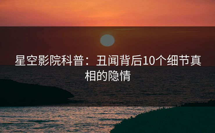 星空影院科普:丑闻背后10个细节真相的隐情 星空影院科普:丑闻背后10个细节真相的隐情