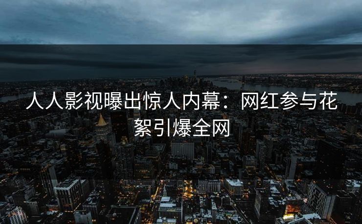 人人影视曝出惊人内幕：网红参与花絮引爆全网