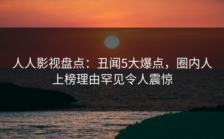 人人影视盘点：丑闻5大爆点，圈内人上榜理由罕见令人震惊