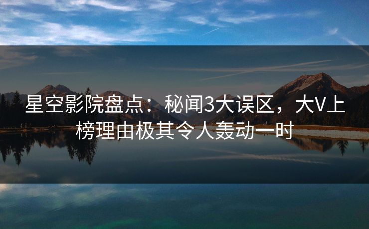 星空影院盘点：秘闻3大误区，大V上榜理由极其令人轰动一时