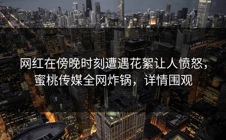 网红在傍晚时刻遭遇花絮让人愤怒，蜜桃传媒全网炸锅，详情围观