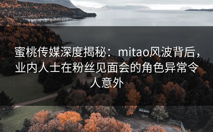 蜜桃传媒深度揭秘：mitao风波背后，业内人士在粉丝见面会的角色异常令人意外