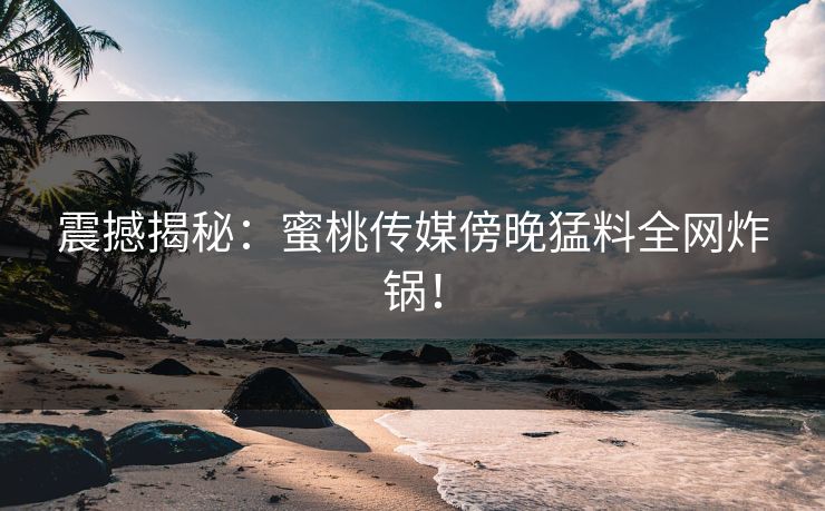 震撼揭秘：蜜桃传媒傍晚猛料全网炸锅！