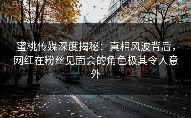 蜜桃传媒深度揭秘：真相风波背后，网红在粉丝见面会的角色极其令人意外