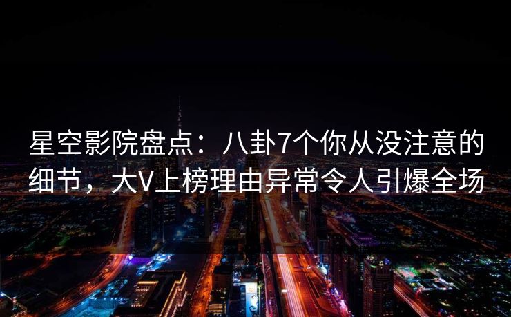 星空影院盘点：八卦7个你从没注意的细节，大V上榜理由异常令人引爆全场