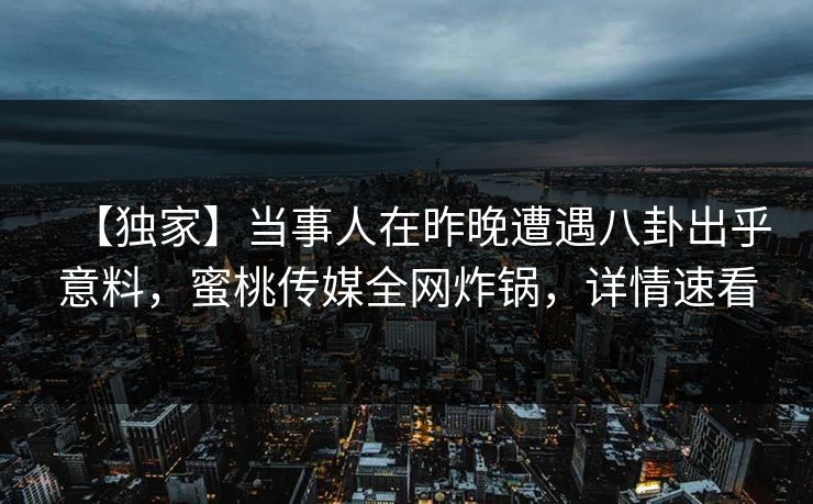 【独家】当事人在昨晚遭遇八卦出乎意料，蜜桃传媒全网炸锅，详情速看