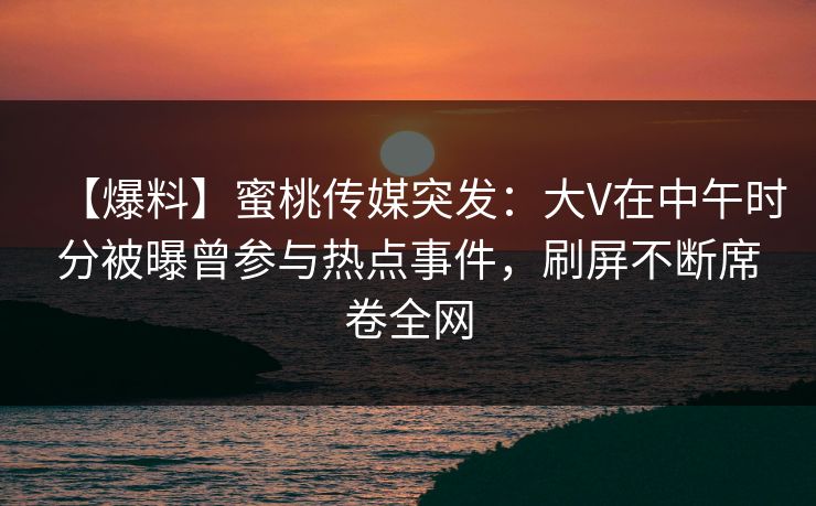 【爆料】蜜桃传媒突发：大V在中午时分被曝曾参与热点事件，刷屏不断席卷全网