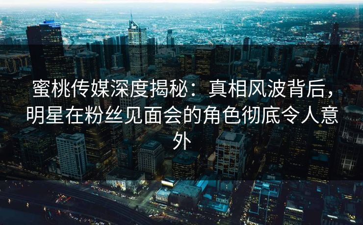 蜜桃传媒深度揭秘：真相风波背后，明星在粉丝见面会的角色彻底令人意外
