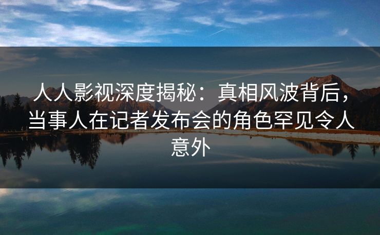 人人影视深度揭秘：真相风波背后，当事人在记者发布会的角色罕见令人意外