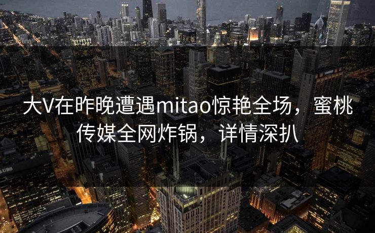 大V在昨晚遭遇mitao惊艳全场，蜜桃传媒全网炸锅，详情深扒