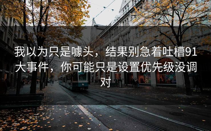 我以为只是噱头，结果别急着吐槽91大事件，你可能只是设置优先级没调对