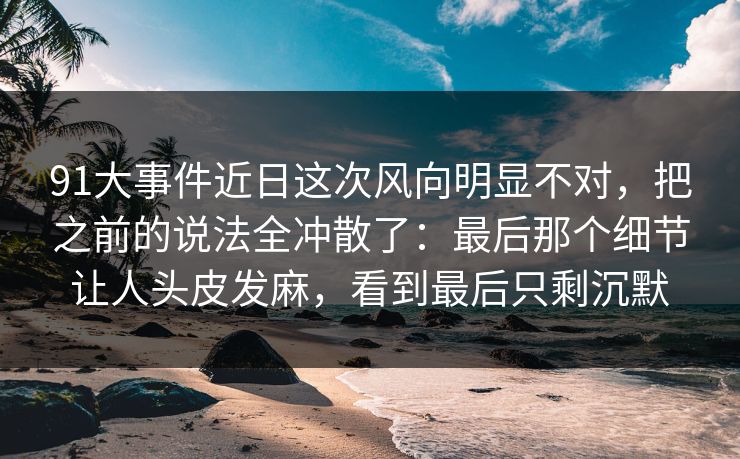 91大事件近日这次风向明显不对,把之前的说法全冲散了:最后那个细节让人头皮发麻,看到最后只剩沉默 91大事件近日这次风向明显不对,把之前的说法全冲散了:最后那个细节让人头皮发麻,看到最后只剩沉默