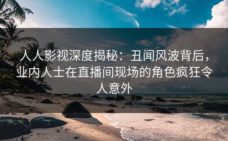 人人影视深度揭秘：丑闻风波背后，业内人士在直播间现场的角色疯狂令人意外