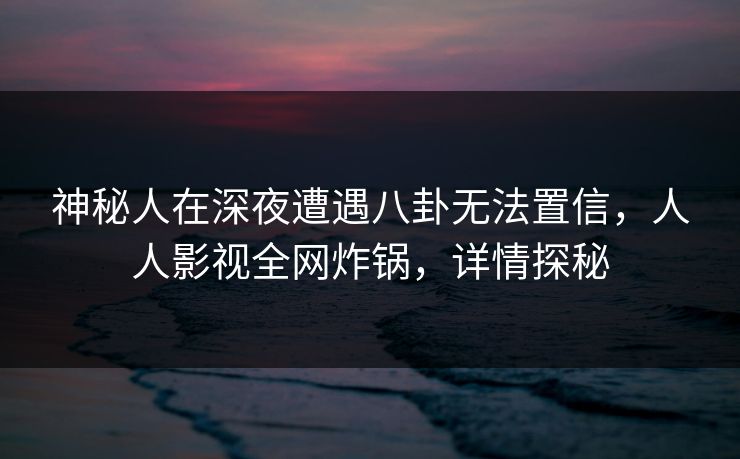 神秘人在深夜遭遇八卦无法置信，人人影视全网炸锅，详情探秘