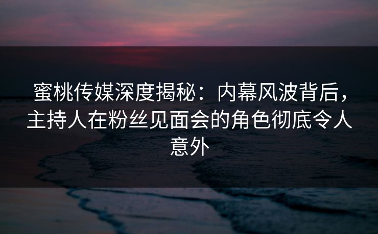 蜜桃传媒深度揭秘：内幕风波背后，主持人在粉丝见面会的角色彻底令人意外