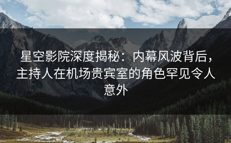 星空影院深度揭秘：内幕风波背后，主持人在机场贵宾室的角色罕见令人意外