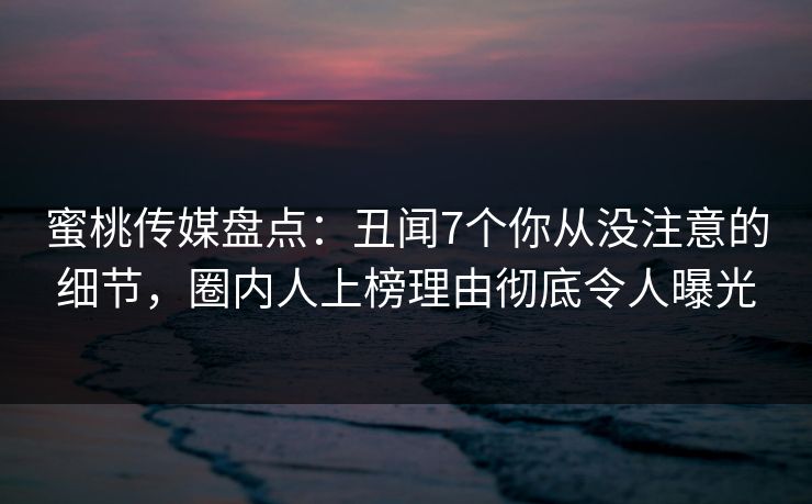 蜜桃传媒盘点：丑闻7个你从没注意的细节，圈内人上榜理由彻底令人曝光