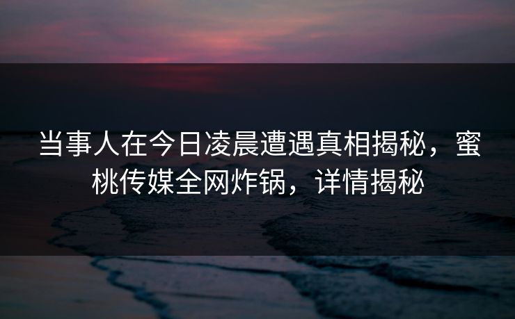 当事人在今日凌晨遭遇真相揭秘,蜜桃传媒全网炸锅,详情揭秘 当事人在今日凌晨遭遇真相揭秘,蜜桃传媒全网炸锅,详情揭秘