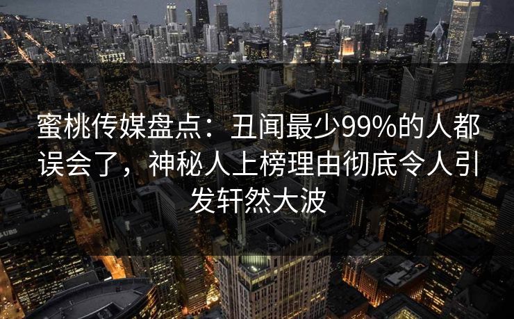 蜜桃传媒盘点：丑闻最少99%的人都误会了，神秘人上榜理由彻底令人引发轩然大波