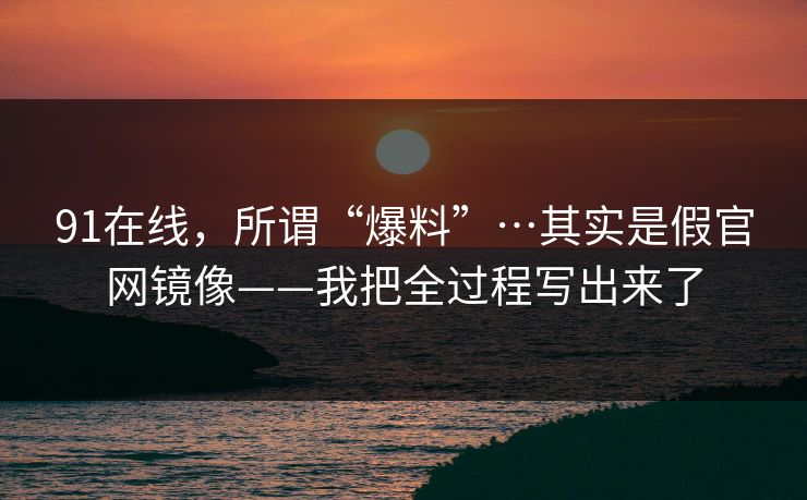 91在线，所谓“爆料”…其实是假官网镜像——我把全过程写出来了