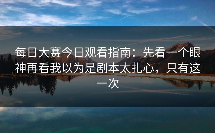 每日大赛今日观看指南：先看一个眼神再看我以为是剧本太扎心，只有这一次