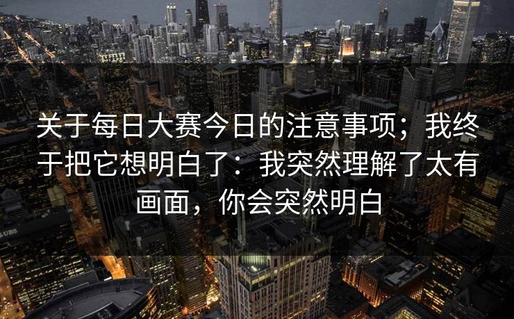 关于每日大赛今日的注意事项；我终于把它想明白了：我突然理解了太有画面，你会突然明白