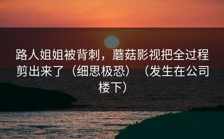 路人姐姐被背刺，蘑菇影视把全过程剪出来了（细思极恐）（发生在公司楼下）